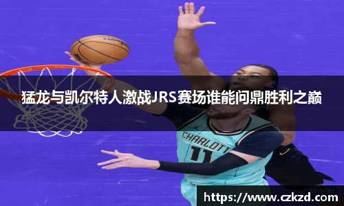 猛龙与凯尔特人激战JRS赛场谁能问鼎胜利之巅