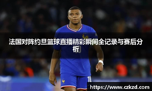法国对阵约旦篮球直播精彩瞬间全记录与赛后分析