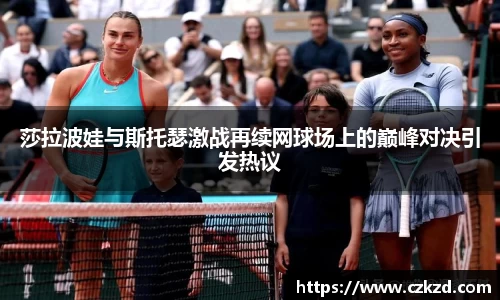 莎拉波娃与斯托瑟激战再续网球场上的巅峰对决引发热议