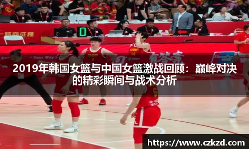 2019年韩国女篮与中国女篮激战回顾：巅峰对决的精彩瞬间与战术分析